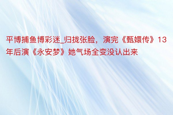 平博捕鱼博彩迷_归拢张脸，演完《甄嬛传》13年后演《永安梦》她气场全变没认出来