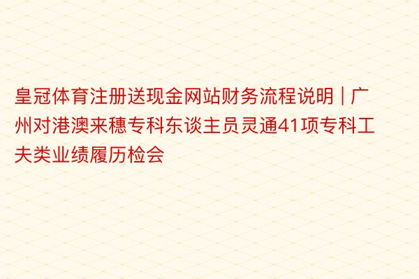 皇冠体育注册送现金网站财务流程说明 | 广州对港澳来穗专科东谈主员灵通41项专科工夫类业绩履历检会