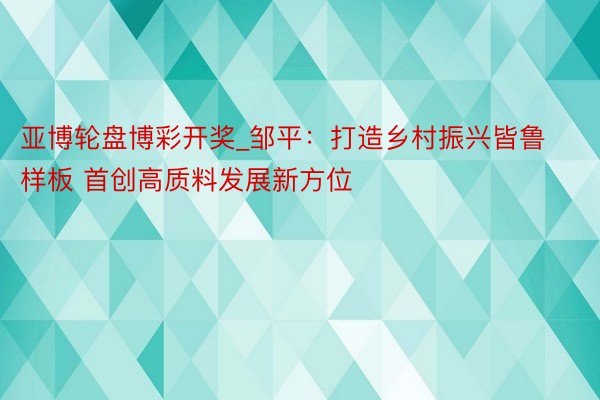 亚博轮盘博彩开奖_邹平：打造乡村振兴皆鲁样板 首创高质料发展新方位