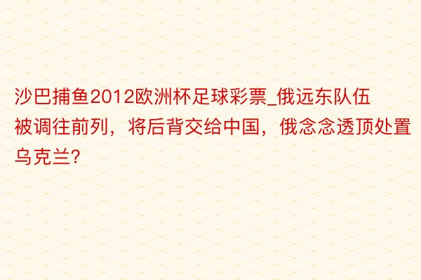 沙巴捕鱼2012欧洲杯足球彩票_俄远东队伍被调往前列，将后背交给中国，俄念念透顶处置乌克兰？