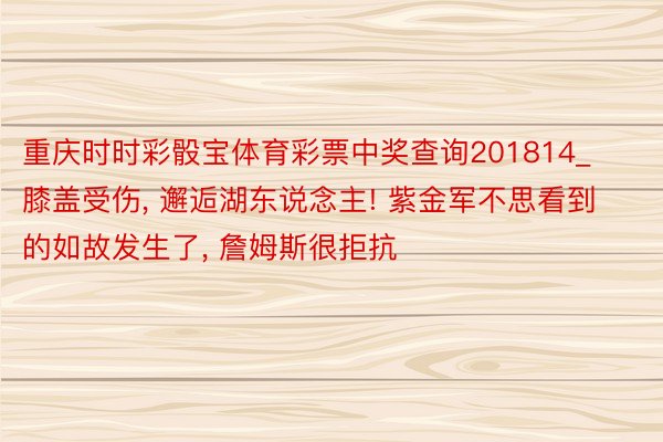 重庆时时彩骰宝体育彩票中奖查询201814_膝盖受伤, 邂逅湖东说念主! 紫金军不思看到的如故发生了, 詹姆斯很拒抗