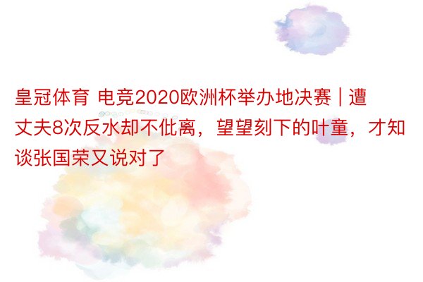 皇冠体育 电竞2020欧洲杯举办地决赛 | 遭丈夫8次反水却不仳离，望望刻下的叶童，才知谈张国荣又说对了