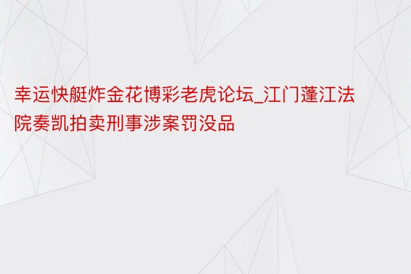 幸运快艇炸金花博彩老虎论坛_江门蓬江法院奏凯拍卖刑事涉案罚没品