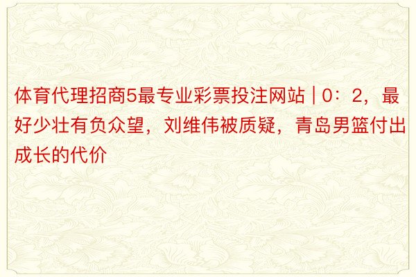 体育代理招商5最专业彩票投注网站 | 0：2，最好少壮有负众望，刘维伟被质疑，青岛男篮付出成长的代价