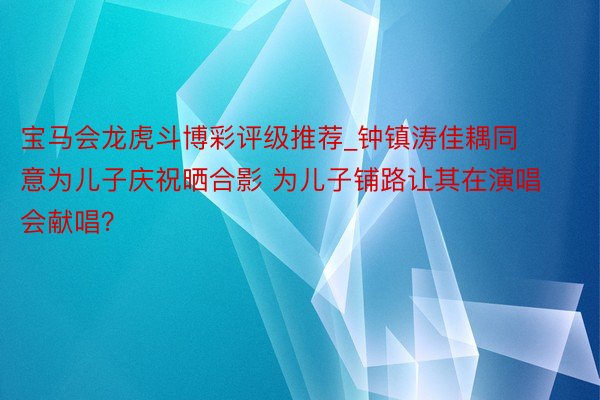 宝马会龙虎斗博彩评级推荐_钟镇涛佳耦同意为儿子庆祝晒合影 为儿子铺路让其在演唱会献唱？