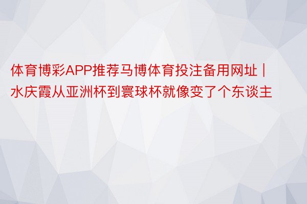 体育博彩APP推荐马博体育投注备用网址 | 水庆霞从亚洲杯到寰球杯就像变了个东谈主