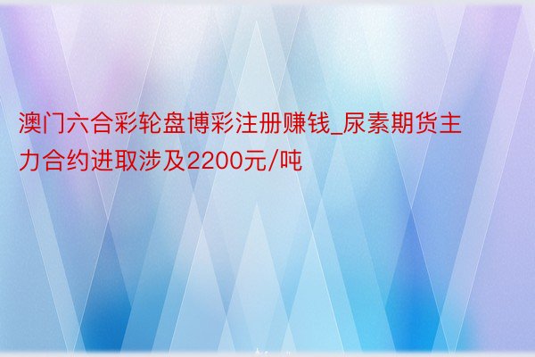 澳门六合彩轮盘博彩注册赚钱_尿素期货主力合约进取涉及2200元/吨