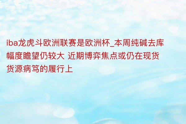 iba龙虎斗欧洲联赛是欧洲杯_本周纯碱去库幅度瞻望仍较大 近期博弈焦点或仍在现货货源病笃的履行上