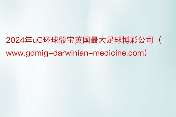 2024年uG环球骰宝英国最大足球博彩公司（www.gdmig-darwinian-medicine.com）