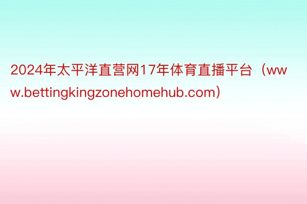 2024年太平洋直营网17年体育直播平台（www.bettingkingzonehomehub.com）