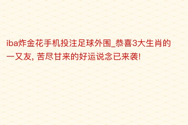 iba炸金花手机投注足球外围_恭喜3大生肖的一又友, 苦尽甘来的好运说念已来袭!