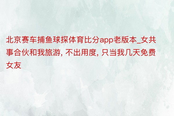北京赛车捕鱼球探体育比分app老版本_女共事合伙和我旅游， 不出用度， 只当我几天免费女友