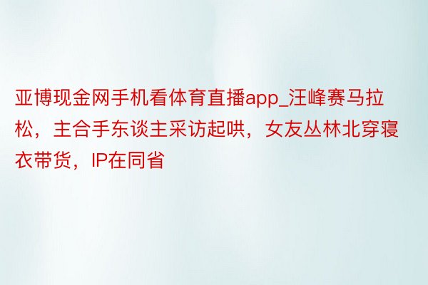 亚博现金网手机看体育直播app_汪峰赛马拉松，主合手东谈主采访起哄，女友丛林北穿寝衣带货，IP在同省