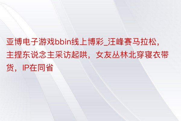 亚博电子游戏bbin线上博彩_汪峰赛马拉松，主捏东说念主采访起哄，女友丛林北穿寝衣带货，IP在同省