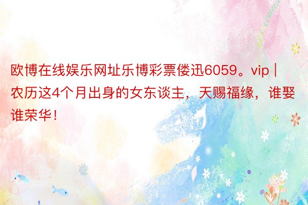 欧博在线娱乐网址乐博彩票偻迅6059。vip | 农历这4个月出身的女东谈主，天赐福缘，谁娶谁荣华！