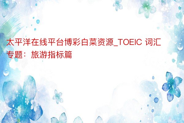 太平洋在线平台博彩白菜资源_TOEIC 词汇专题：旅游指标篇