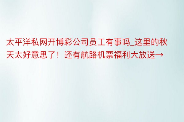 太平洋私网开博彩公司员工有事吗_这里的秋天太好意思了！还有航路机票福利大放送→