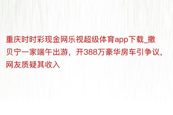 重庆时时彩现金网乐视超级体育app下载_撒贝宁一家端午出游，开388万豪华房车引争议，网友质疑其收入