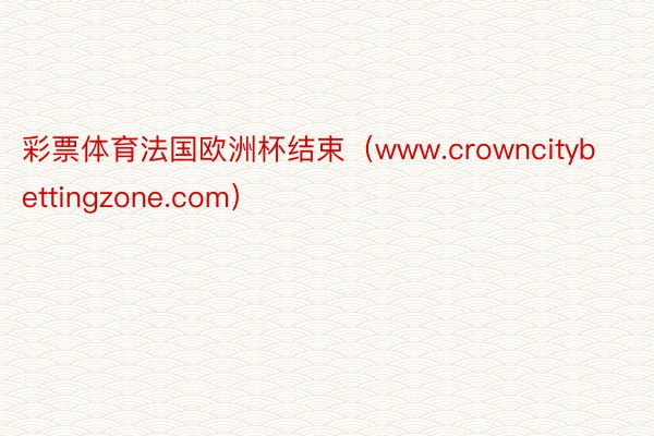 彩票体育法国欧洲杯结束（www.crowncitybettingzone.com）