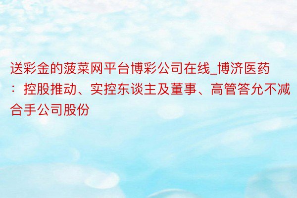 送彩金的菠菜网平台博彩公司在线_博济医药：控股推动、实控东谈主及董事、高管答允不减合手公司股份