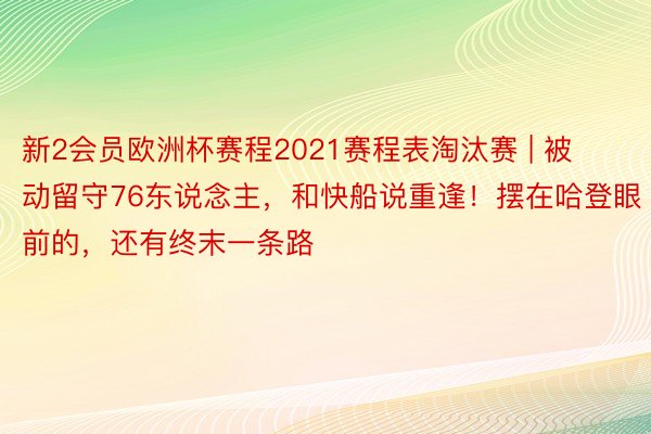 新2会员欧洲杯赛程2021赛程表淘汰赛 | 被动留守76东说念主，和快船说重逢！摆在哈登眼前的，还有终末一条路