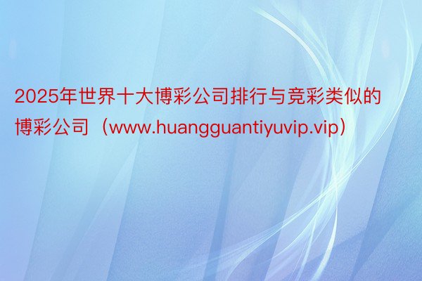 2025年世界十大博彩公司排行与竞彩类似的博彩公司（www.huangguantiyuvip.vip）