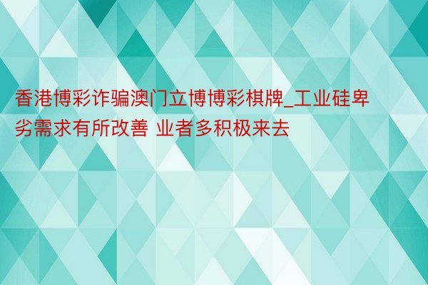 香港博彩诈骗澳门立博博彩棋牌_工业硅卑劣需求有所改善 业者多积极来去