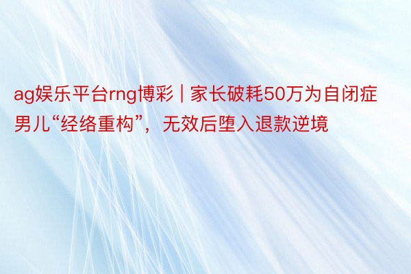 ag娱乐平台rng博彩 | 家长破耗50万为自闭症男儿“经络重构”，无效后堕入退款逆境