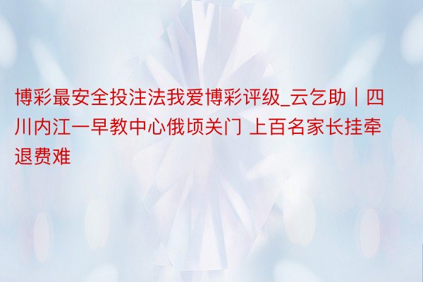博彩最安全投注法我爱博彩评级_云乞助|四川内江一早教中心俄顷关门 上百名家长挂牵退费难